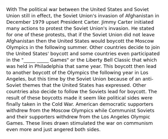 With The political war between the United States and Soviet Union still in effect, the Soviet Union's invasion of Afghanistan in December 1979 upset President Carter. Jimmy Carter initiated many actions to protest the Soviet Union's invasion. He stated for one of these protests, that if the Soviet Union did not leave Afghanistan then the United States would boycott the Moscow Olympics in the following summer. Other countries decide to join the United States' boycott and some countries even participated in the "_____ _____ Games" or the Liberty Bell Classic that which was held in Philadelphia that same year. This boycott then lead to another boycott of the Olympics the following year in Los Angeles, but this time by the Soviet Union because of an anti-Soviet themes that the United States has expressed. Other countries also decide to follow the Soviets lead for boycott. The result of these boycotts made it seem like political sides were finally taken in the Cold War. American democratic supporters withdrew from the Moscow Olympics while Communist Soviets and their supporters withdrew from the Los Angeles Olympic Games. These lines drawn stimulated the war on communism even more and just angered both sides.