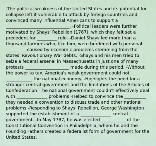 -The political weakness of the United States and its potential for collapse left it vulnerable to attack by foreign countries and convinced many influential Americans to support a _____________________________. -Political leaders were further motivated by Shays' Rebellion (1787), which they felt set a precedent for _________ rule. -Daniel Shays led more than a thousand farmers who, like him, were burdened with personal _________ caused by economic problems stemming from the states' Revolutionary War debts. -Shays and his men tried to seize a federal arsenal in Massachusetts in just one of many protests ____________________ made during this period. -Without the power to tax, America's weak government could not ____________ the national economy. -Highlights the need for a stronger central government and the limitations of the Articles of Confederation -The national government couldn't effectively deal with ______________ problems -Helped to convince the __________ they needed a convention to discuss trade and other national problems -Responding to Shays' Rebellion, George Washington supported the establishment of a ______________ central government. -In May 1787, he was elected ___________ of the Constitutional Convention in Philadelphia, where he and the Founding Fathers created a federalist form of government for the United States.