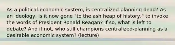 As a political-economic system, is centralized-planning dead? As an ideology, is it now gone "to the ash heap of history," to invoke the words of President Ronald Reagan? If so, what is left to debate? And if not, who still champions centralized-planning as a desirable economic system? (lecture)