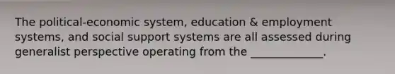 The political-economic system, education & employment systems, and social support systems are all assessed during generalist perspective operating from the _____________.