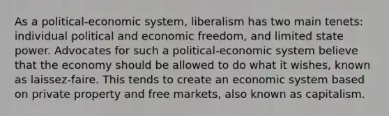 As a political-economic system, liberalism has two main tenets: individual political and economic freedom, and limited state power. Advocates for such a political-economic system believe that the economy should be allowed to do what it wishes, known as laissez-faire. This tends to create an economic system based on private property and free markets, also known as capitalism.