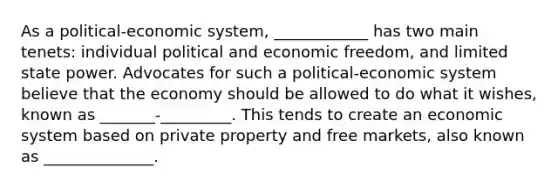 As a political-economic system, ____________ has two main tenets: individual political and economic freedom, and limited state power. Advocates for such a political-economic system believe that the economy should be allowed to do what it wishes, known as _______-_________. This tends to create an economic system based on private property and free markets, also known as ______________.