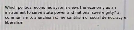 Which political-economic system views the economy as an instrument to serve state power and national sovereignty? a. communism b. anarchism c. mercantilism d. social democracy e. liberalism