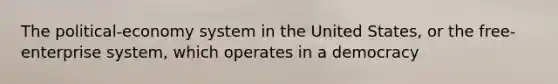 The political-economy system in the United States, or the free-enterprise system, which operates in a democracy