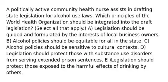 A politically active community health nurse assists in drafting state legislation for alcohol use laws. Which principles of the World Health Organization should be integrated into the draft legislation? (Select all that apply.) A) Legislation should be guided and formulated by the interests of local business owners. B) Alcohol policies should be equitable for all in the state. C) Alcohol policies should be sensitive to cultural contexts. D) Legislation should protect those with substance use disorders from serving extended prison sentences. E )Legislation should protect those exposed to the harmful effects of drinking by others.