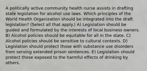 A politically active community health nurse assists in drafting state legislation for alcohol use laws. Which principles of the World Health Organization should be integrated into the draft legislation? (Select all that apply.) A) Legislation should be guided and formulated by the interests of local business owners. B) Alcohol policies should be equitable for all in the state. C) Alcohol policies should be sensitive to cultural contexts. D) Legislation should protect those with substance use disorders from serving extended prison sentences. E) Legislation should protect those exposed to the harmful effects of drinking by others.