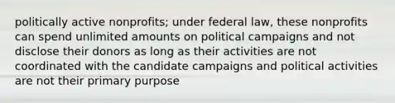 politically active nonprofits; under federal law, these nonprofits can spend unlimited amounts on political campaigns and not disclose their donors as long as their activities are not coordinated with the candidate campaigns and political activities are not their primary purpose