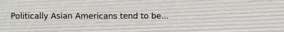 Politically Asian Americans tend to be...