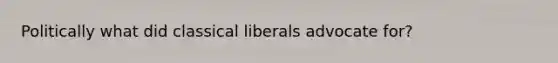 Politically what did classical liberals advocate for?