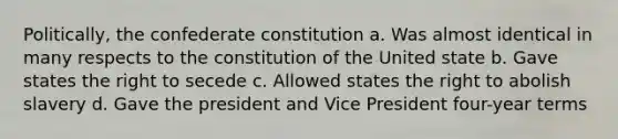 Politically, the confederate constitution a. Was almost identical in many respects to the constitution of the United state b. Gave states the right to secede c. Allowed states the right to abolish slavery d. Gave the president and Vice President four-year terms