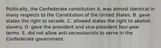 Politically, the Confederate constitution A. was almost identical in many respects to the Constitution of the United States. B. gave states the right to secede. C. allowed states the right to abolish slavery. D. gave the president and vice-president four-year terms. E. did not allow anti-secessionists to serve in the Confederate government.