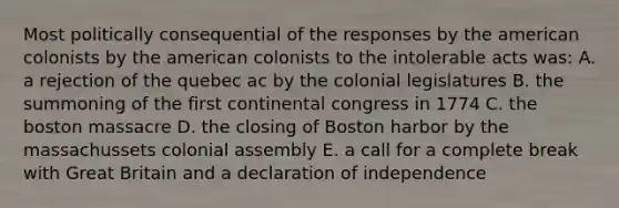 Most politically consequential of the responses by the american colonists by the american colonists to the intolerable acts was: A. a rejection of the quebec ac by the colonial legislatures B. the summoning of the first continental congress in 1774 C. the boston massacre D. the closing of Boston harbor by the massachussets colonial assembly E. a call for a complete break with Great Britain and a declaration of independence