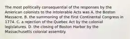 The most politically consequential of the responses by the American colonists to the Intolerable Acts was A. the Boston Massacre. B. the summoning of the First Continental Congress in 1774. C. a rejection of the Quebec Act by the colonial legislatures. D. the closing of Boston Harbor by the Massachusetts colonial assembly.