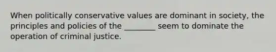 When politically conservative values are dominant in society, the principles and policies of the ________ seem to dominate the operation of criminal justice.