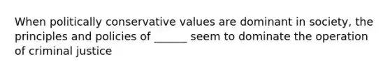 When politically conservative values are dominant in society, the principles and policies of ______ seem to dominate the operation of criminal justice