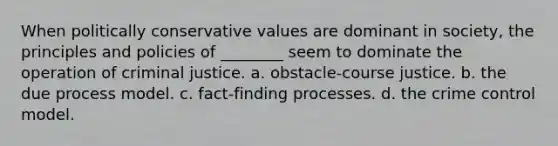 When politically conservative values are dominant in society, the principles and policies of ________ seem to dominate the operation of criminal justice. a. obstacle-course justice. b. the due process model. c. fact-finding processes. d. the crime control model.