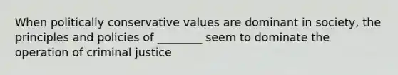 When politically conservative values are dominant in society, the principles and policies of ________ seem to dominate the operation of criminal justice