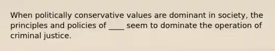 When politically conservative values are dominant in society, the principles and policies of ____ seem to dominate the operation of criminal justice.