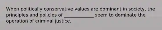 When politically conservative values are dominant in society, the principles and policies of _____________ seem to dominate the operation of criminal justice.