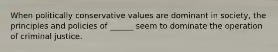 When politically conservative values are dominant in society, the principles and policies of ______ seem to dominate the operation of criminal justice.