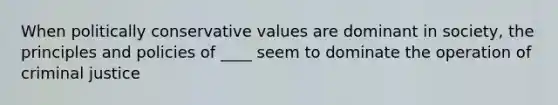 When politically conservative values are dominant in society, the principles and policies of ____ seem to dominate the operation of criminal justice