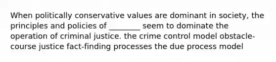 When politically conservative values are dominant in society, the principles and policies of ________ seem to dominate the operation of criminal justice. the crime control model obstacle-course justice fact-finding processes the due process model