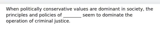 When politically conservative values are dominant in society, the principles and policies of ________ seem to dominate the operation of criminal justice.