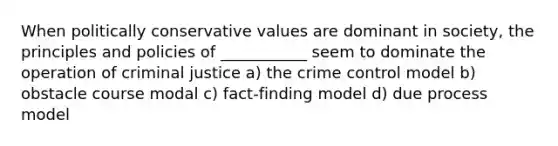 When politically conservative values are dominant in society, the principles and policies of ___________ seem to dominate the operation of criminal justice a) the crime control model b) obstacle course modal c) fact-finding model d) due process model