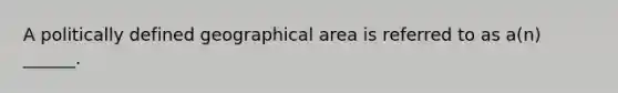 A politically defined geographical area is referred to as a(n) ______.