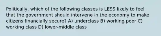 Politically, which of the following classes is LESS likely to feel that the government should intervene in the economy to make citizens financially secure? A) underclass B) working poor C) working class D) lower-middle class