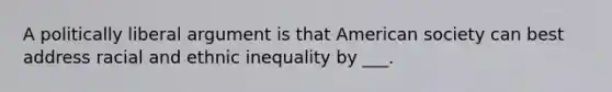 A politically liberal argument is that American society can best address racial and ethnic inequality by ___.