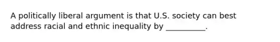 A politically liberal argument is that U.S. society can best address racial and ethnic inequality by __________.