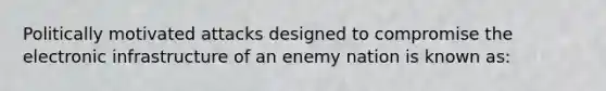 Politically motivated attacks designed to compromise the electronic infrastructure of an enemy nation is known as: