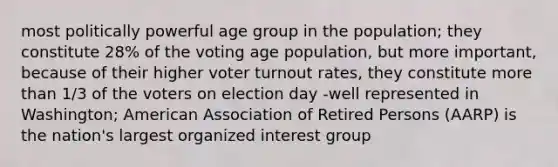 most politically powerful age group in the population; they constitute 28% of the voting age population, but more important, because of their higher voter turnout rates, they constitute more than 1/3 of the voters on election day -well represented in Washington; American Association of Retired Persons (AARP) is the nation's largest organized interest group