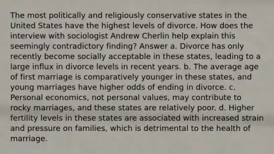 The most politically and religiously conservative states in the United States have the highest levels of divorce. How does the interview with sociologist Andrew Cherlin help explain this seemingly contradictory finding? Answer a. Divorce has only recently become socially acceptable in these states, leading to a large influx in divorce levels in recent years. b. The average age of first marriage is comparatively younger in these states, and young marriages have higher odds of ending in divorce. c. Personal economics, not personal values, may contribute to rocky marriages, and these states are relatively poor. d. Higher fertility levels in these states are associated with increased strain and pressure on families, which is detrimental to the health of marriage.