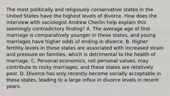 The most politically and religiously conservative states in the United States have the highest levels of divorce. How does the interview with sociologist Andrew Cherlin help explain this seemingly contradictory finding? A. The average age of first marriage is comparatively younger in these states, and young marriages have higher odds of ending in divorce. B. Higher fertility levels in these states are associated with increased strain and pressure on families, which is detrimental to the health of marriage. C. Personal economics, not personal values, may contribute to rocky marriages, and these states are relatively poor. D. Divorce has only recently become socially acceptable in these states, leading to a large influx in divorce levels in recent years.