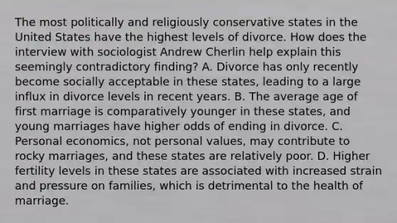 The most politically and religiously conservative states in the United States have the highest levels of divorce. How does the interview with sociologist Andrew Cherlin help explain this seemingly contradictory finding? A. Divorce has only recently become socially acceptable in these states, leading to a large influx in divorce levels in recent years. B. The average age of first marriage is comparatively younger in these states, and young marriages have higher odds of ending in divorce. C. Personal economics, not personal values, may contribute to rocky marriages, and these states are relatively poor. D. Higher fertility levels in these states are associated with increased strain and pressure on families, which is detrimental to the health of marriage.