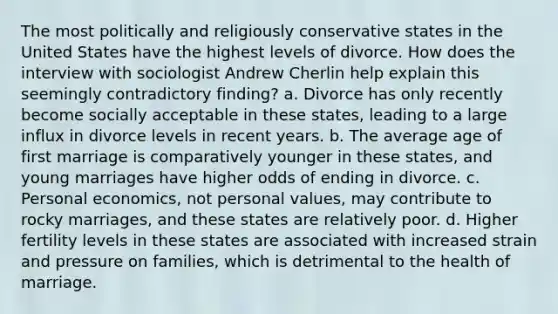 The most politically and religiously conservative states in the United States have the highest levels of divorce. How does the interview with sociologist Andrew Cherlin help explain this seemingly contradictory finding? a. Divorce has only recently become socially acceptable in these states, leading to a large influx in divorce levels in recent years. b. The average age of first marriage is comparatively younger in these states, and young marriages have higher odds of ending in divorce. c. Personal economics, not personal values, may contribute to rocky marriages, and these states are relatively poor. d. Higher fertility levels in these states are associated with increased strain and pressure on families, which is detrimental to the health of marriage.