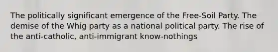 The politically significant emergence of the Free-Soil Party. The demise of the Whig party as a national political party. The rise of the anti-catholic, anti-immigrant know-nothings