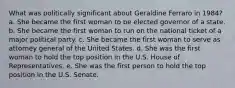 What was politically significant about Geraldine Ferraro in 1984? a. She became the first woman to be elected governor of a state. b. She became the first woman to run on the national ticket of a major political party. c. She became the first woman to serve as attorney general of the United States. d. She was the first woman to hold the top position in the U.S. House of Representatives. e. She was the first person to hold the top position in the U.S. Senate.