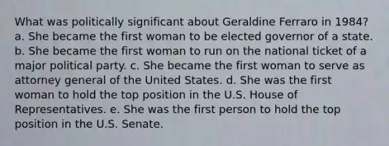 What was politically significant about Geraldine Ferraro in 1984? a. She became the first woman to be elected governor of a state. b. She became the first woman to run on the national ticket of a major political party. c. She became the first woman to serve as attorney general of the United States. d. She was the first woman to hold the top position in the U.S. House of Representatives. e. She was the first person to hold the top position in the U.S. Senate.