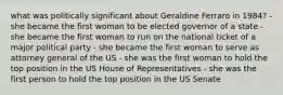 what was politically significant about Geraldine Ferraro in 1984? - she became the first woman to be elected governor of a state - she became the first woman to run on the national ticket of a major political party - she became the first woman to serve as attorney general of the US - she was the first woman to hold the top position in the US House of Representatives - she was the first person to hold the top position in the US Senate