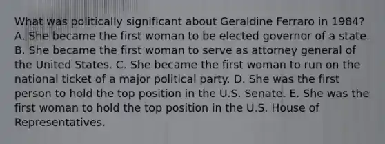 What was politically significant about Geraldine Ferraro in 1984? A. She became the first woman to be elected governor of a state. B. She became the first woman to serve as attorney general of the United States. C. She became the first woman to run on the national ticket of a major political party. D. She was the first person to hold the top position in the U.S. Senate. E. She was the first woman to hold the top position in the U.S. House of Representatives.