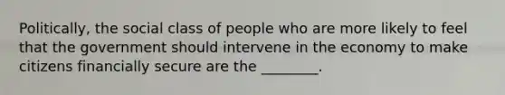 Politically, the social class of people who are more likely to feel that the government should intervene in the economy to make citizens financially secure are the ________.