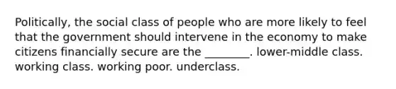 Politically, the social class of people who are more likely to feel that the government should intervene in the economy to make citizens financially secure are the ________. lower-middle class. working class. working poor. underclass.