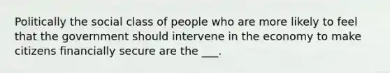 Politically the social class of people who are more likely to feel that the government should intervene in the economy to make citizens financially secure are the ___.