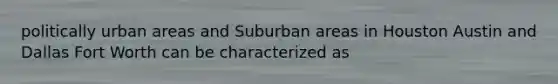 politically urban areas and Suburban areas in Houston Austin and Dallas Fort Worth can be characterized as