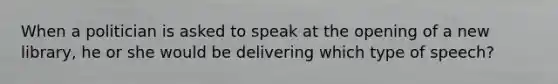 When a politician is asked to speak at the opening of a new library, he or she would be delivering which type of speech?