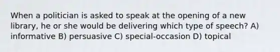 When a politician is asked to speak at the opening of a new library, he or she would be delivering which type of speech? A) informative B) persuasive C) special-occasion D) topical