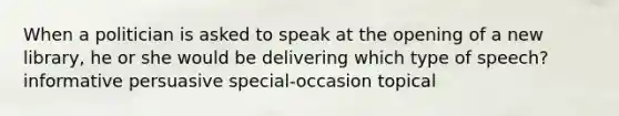 When a politician is asked to speak at the opening of a new library, he or she would be delivering which type of speech? informative persuasive special-occasion topical